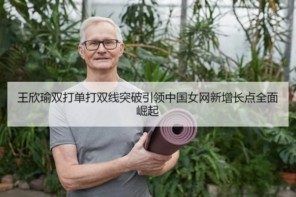王欣瑜双打单打双线突破引领中国女网新增长点全面崛起