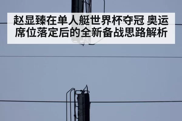 赵显臻在单人艇世界杯夺冠 奥运席位落定后的全新备战思路解析（bsport）