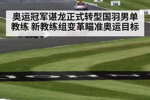 奥运冠军谌龙正式转型国羽男单教练 新教练组变革瞄准奥运目标（bsport）