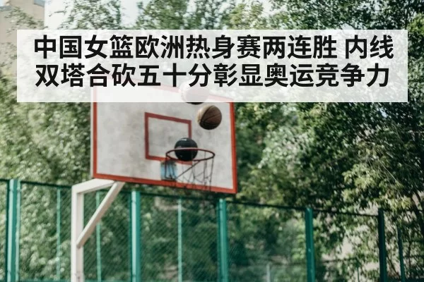 中国女篮欧洲热身赛两连胜 内线双塔合砍五十分彰显奥运竞争力
