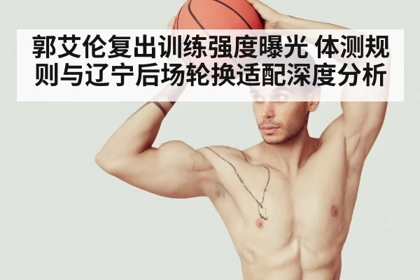 郭艾伦复出训练强度曝光 体测规则与辽宁后场轮换适配深度分析（bsport）