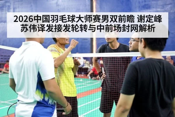 2026中国羽毛球大师赛男双前瞻 谢定峰苏伟译发接发轮转与中前场封网解析 | bsport